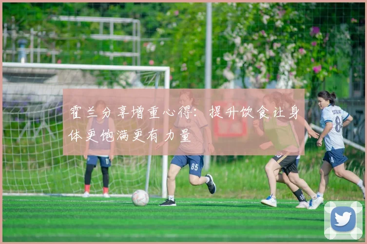 霍兰分享增重心得：提升饮食让身体更饱满更有力量
