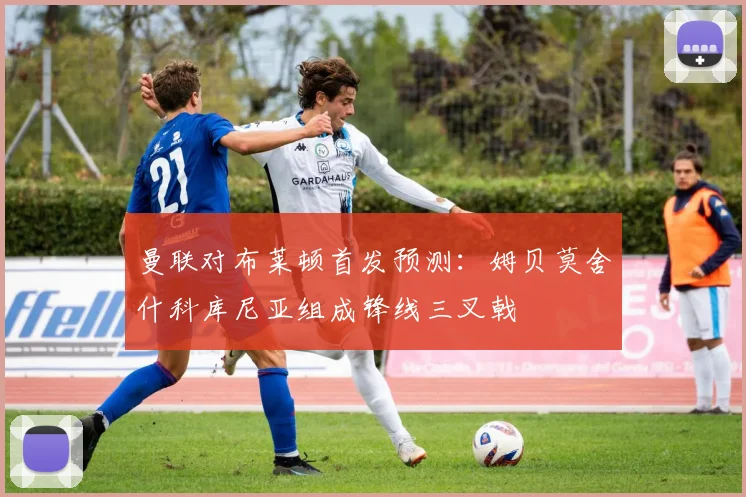 曼联对布莱顿首发预测：姆贝莫舍什科库尼亚组成锋线三叉戟