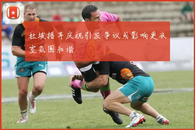 杜埃捂耳庆祝引发争议或影响更衣室氛围和谐