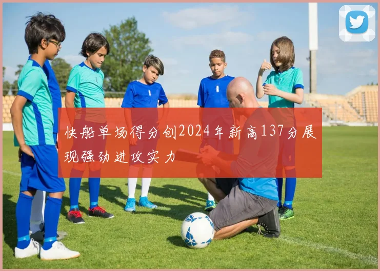 快船单场得分创2024年新高137分展现强劲进攻实力