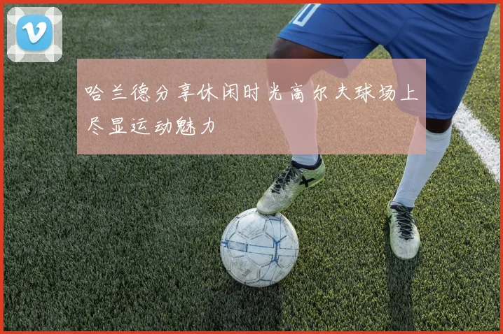 哈兰德分享休闲时光高尔夫球场上尽显运动魅力