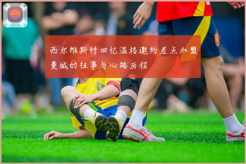 西尔维斯特回忆温格邀约差点加盟曼城的往事与心路历程