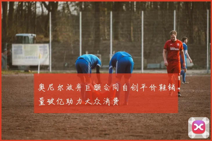 奥尼尔放弃巨额合同自创平价鞋销量破亿助力大众消费