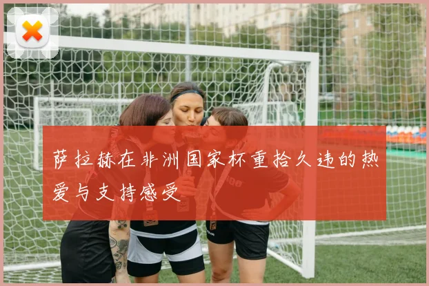 萨拉赫在非洲国家杯重拾久违的热爱与支持感受