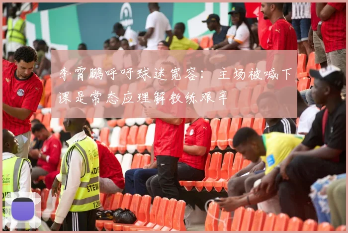 李霄鹏呼吁球迷宽容：主场被喊下课是常态应理解教练艰辛