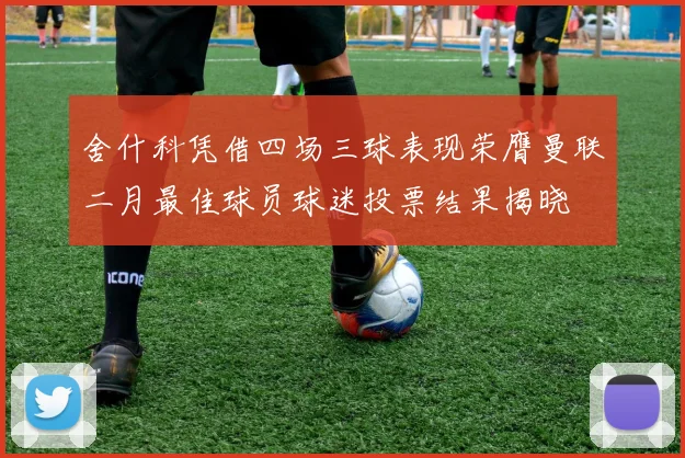 舍什科凭借四场三球表现荣膺曼联二月最佳球员球迷投票结果揭晓