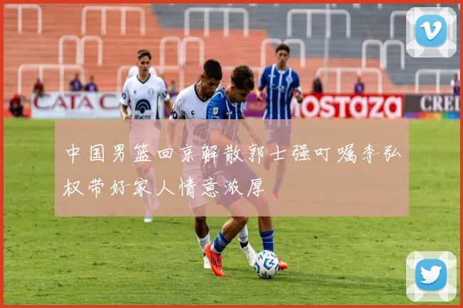 中国男篮回京解散郭士强叮嘱李弘权带好家人情意浓厚
