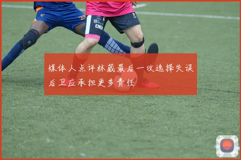 媒体人点评林葳最后一攻选择失误后卫应承担更多责任