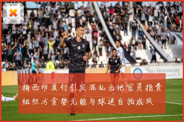 梅西印度行引发混乱当地官员指责组织方贪婪无能与球迷自拍成风