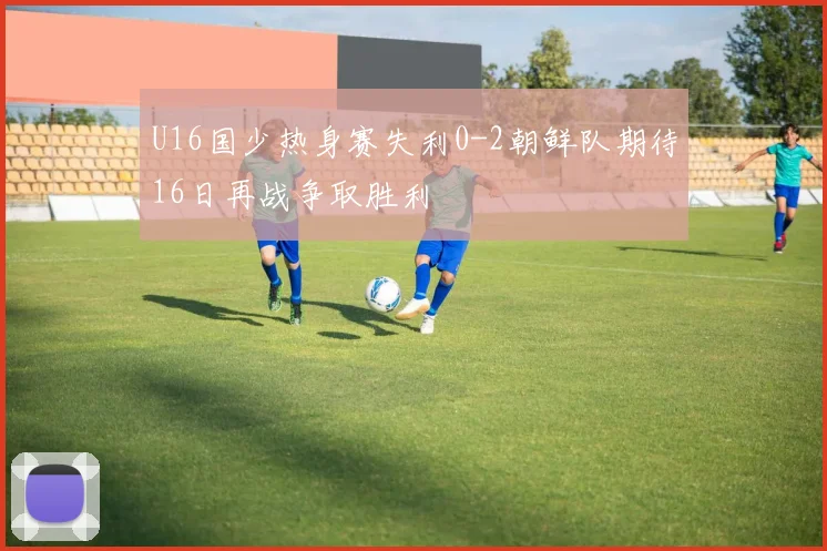 U16国少热身赛失利0-2朝鲜队期待16日再战争取胜利