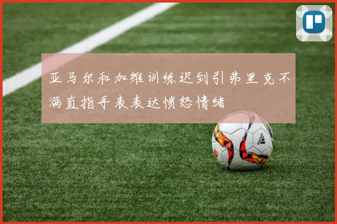 亚马尔和加维训练迟到引弗里克不满直指手表表达愤怒情绪