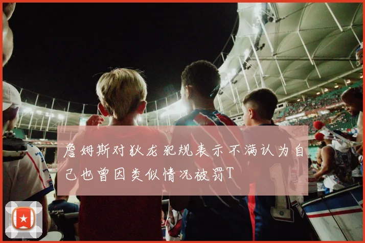 詹姆斯对狄龙犯规表示不满认为自己也曾因类似情况被罚T