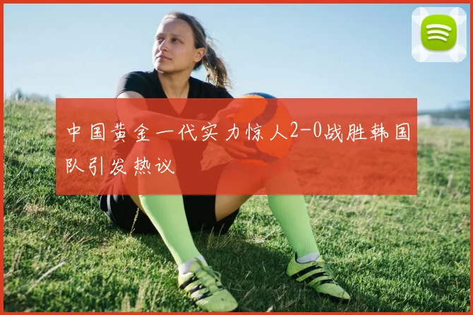 中国黄金一代实力惊人2-0战胜韩国队引发热议
