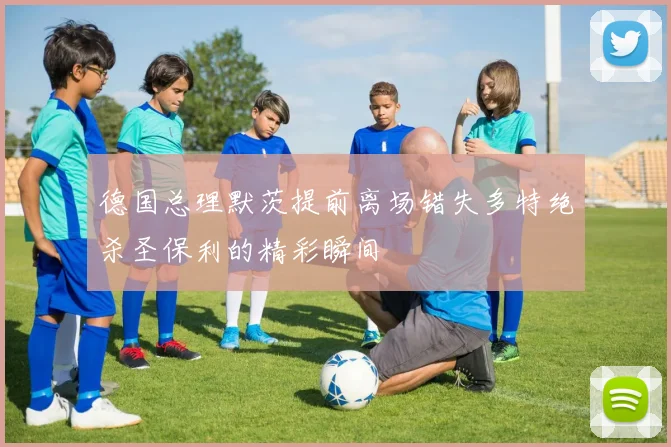 德国总理默茨提前离场错失多特绝杀圣保利的精彩瞬间
