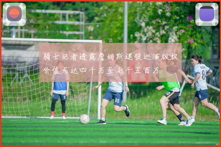 骑士记者透露詹姆斯退役巡演版权价值或达四千万至七千五百万