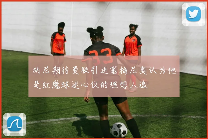 纳尼期待曼联引进塞梅尼奥认为他是红魔球迷心仪的理想人选