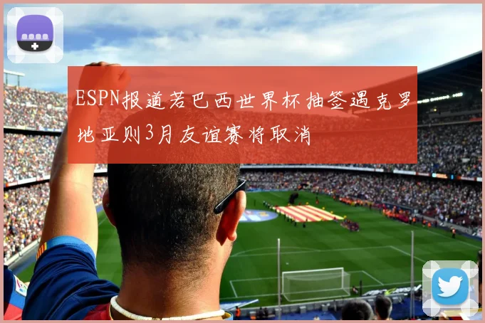 ESPN报道若巴西世界杯抽签遇克罗地亚则3月友谊赛将取消