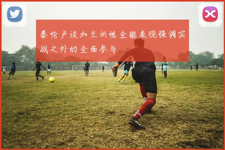 泰伦卢谈加兰训练全能表现强调实战之外的全面参与