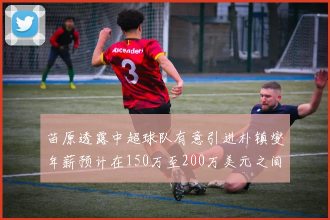 苗原透露中超球队有意引进朴镇燮年薪预计在150万至200万美元之间