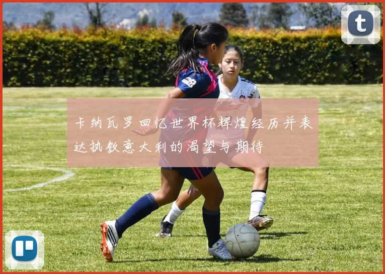 卡纳瓦罗回忆世界杯辉煌经历并表达执教意大利的渴望与期待