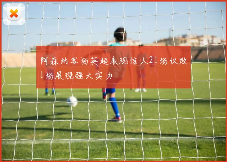 阿森纳客场英超表现惊人21场仅败1场展现强大实力