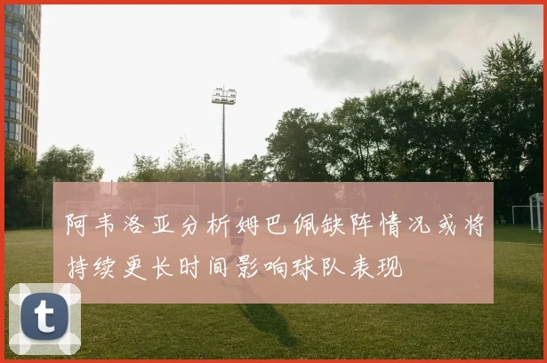 阿韦洛亚分析姆巴佩缺阵情况或将持续更长时间影响球队表现