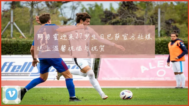 阿劳霍迎来27岁生日巴萨官方社媒送上温馨祝福与祝贺