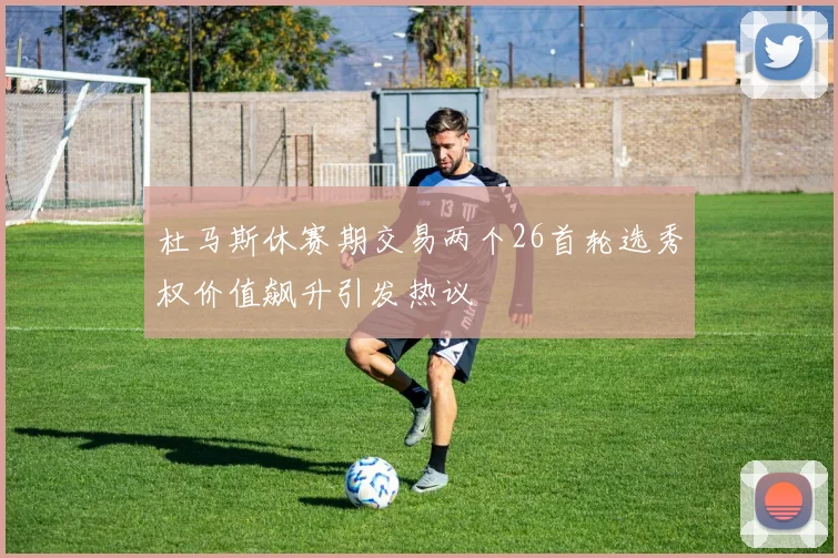 杜马斯休赛期交易两个26首轮选秀权价值飙升引发热议