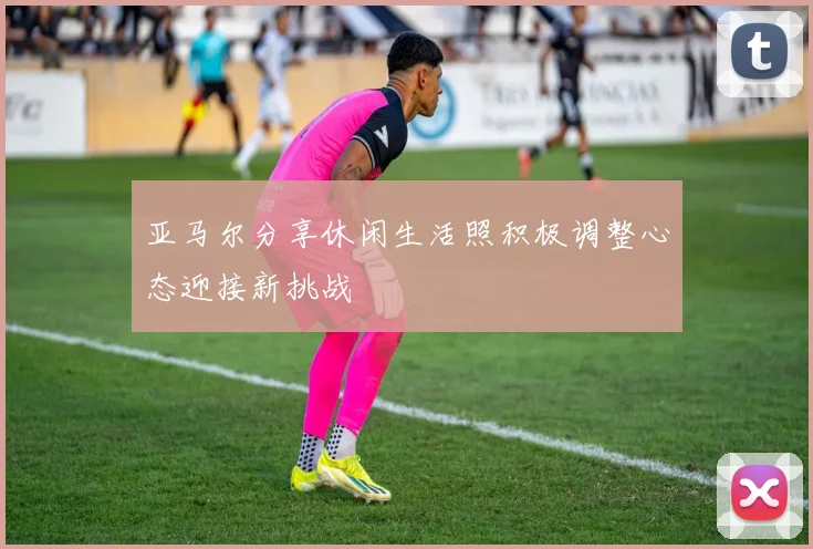 亚马尔分享休闲生活照积极调整心态迎接新挑战