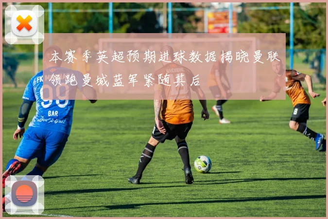 本赛季英超预期进球数据揭晓曼联领跑曼城蓝军紧随其后