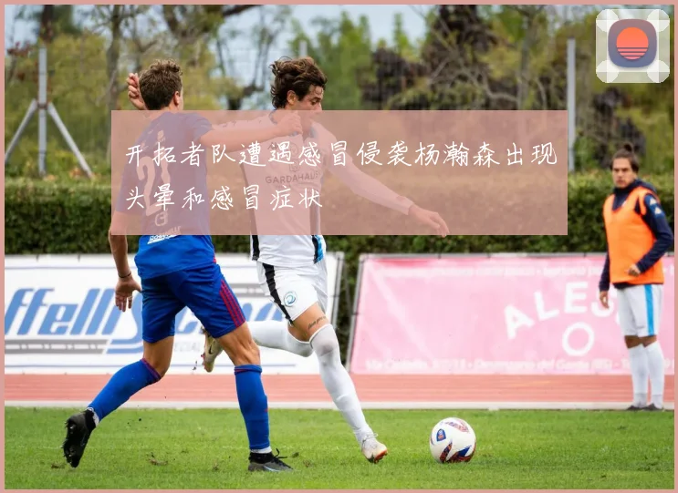 开拓者队遭遇感冒侵袭杨瀚森出现头晕和感冒症状