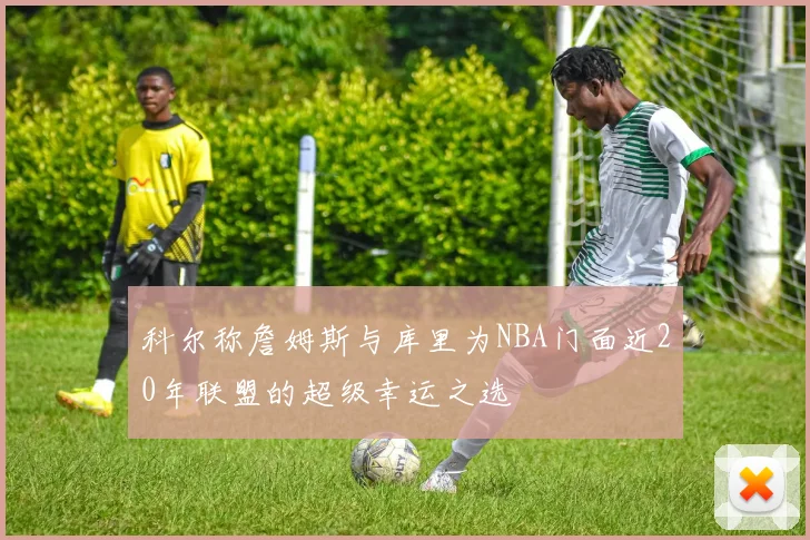 科尔称詹姆斯与库里为NBA门面近20年联盟的超级幸运之选