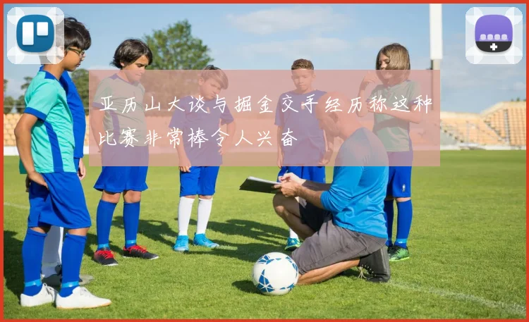 亚历山大谈与掘金交手经历称这种比赛非常棒令人兴奋