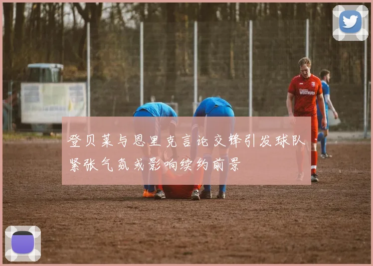 登贝莱与恩里克言论交锋引发球队紧张气氛或影响续约前景