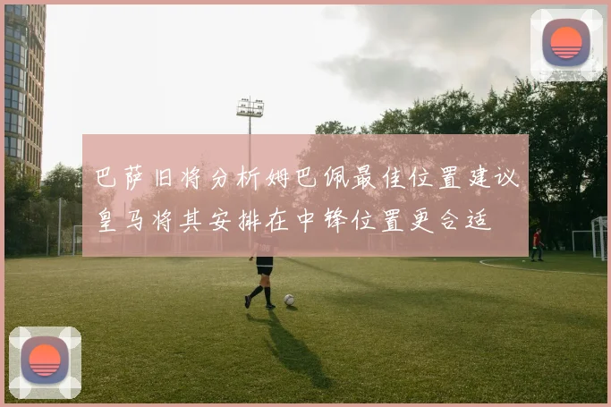 巴萨旧将分析姆巴佩最佳位置建议皇马将其安排在中锋位置更合适