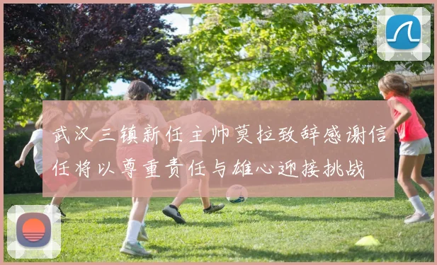武汉三镇新任主帅莫拉致辞感谢信任将以尊重责任与雄心迎接挑战