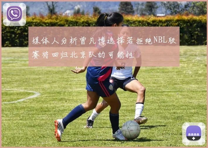 媒体人分析曾凡博选择若拒绝NBL联赛将回归北京队的可能性