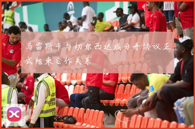 马雷斯卡与切尔西达成分手协议正式结束合作关系