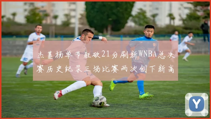 杰基杨单节狂砍21分刷新WNBA总决赛历史纪录三场比赛两次创下新高