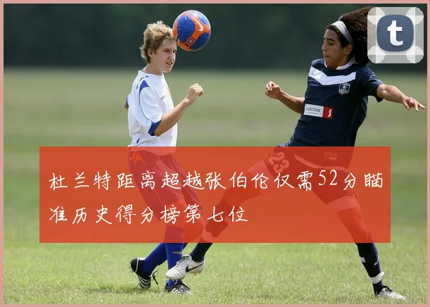 杜兰特距离超越张伯伦仅需52分瞄准历史得分榜第七位