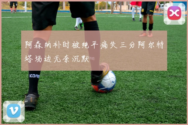 阿森纳补时被绝平痛失三分阿尔特塔场边无奈沉默