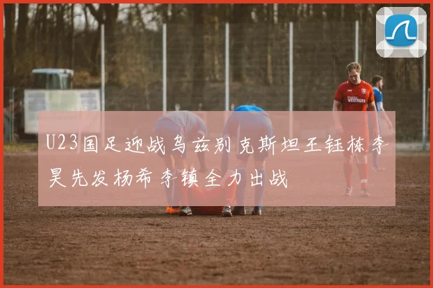 U23国足迎战乌兹别克斯坦王钰栋李昊先发杨希李镇全力出战